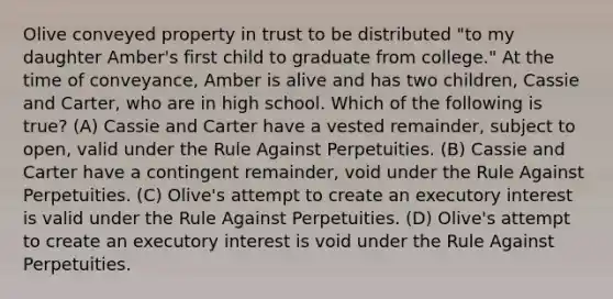 Olive conveyed property in trust to be distributed "to my daughter Amber's first child to graduate from college." At the time of conveyance, Amber is alive and has two children, Cassie and Carter, who are in high school. Which of the following is true? (A) Cassie and Carter have a vested remainder, subject to open, valid under the Rule Against Perpetuities. (B) Cassie and Carter have a contingent remainder, void under the Rule Against Perpetuities. (C) Olive's attempt to create an executory interest is valid under the Rule Against Perpetuities. (D) Olive's attempt to create an executory interest is void under the Rule Against Perpetuities.