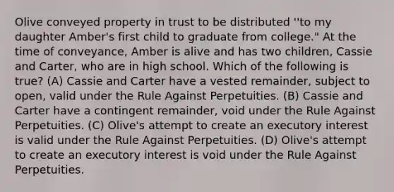 Olive conveyed property in trust to be distributed ''to my daughter Amber's first child to graduate from college." At the time of conveyance, Amber is alive and has two children, Cassie and Carter, who are in high school. Which of the following is true? (A) Cassie and Carter have a vested remainder, subject to open, valid under the Rule Against Perpetuities. (B) Cassie and Carter have a contingent remainder, void under the Rule Against Perpetuities. (C) Olive's attempt to create an executory interest is valid under the Rule Against Perpetuities. (D) Olive's attempt to create an executory interest is void under the Rule Against Perpetuities.