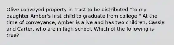 Olive conveyed property in trust to be distributed ''to my daughter Amber's first child to graduate from college." At the time of conveyance, Amber is alive and has two children, Cassie and Carter, who are in high school. Which of the following is true?