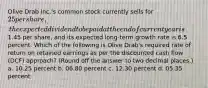 Olive Drab Inc.'s common stock currently sells for 25 per share, the expected dividend to be paid at the end of current year is1.45 per share, and its expected long-term growth rate is 6.5 percent. Which of the following is Olive Drab's required rate of return on retained earnings as per the discounted cash flow (DCF) approach? (Round off the answer to two decimal places.) a. 10.25 percent b. 06.80 percent c. 12.30 percent d. 05.35 percent