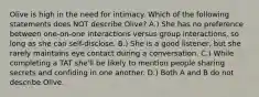 Olive is high in the need for intimacy. Which of the following statements does NOT describe Olive? A.) She has no preference between one-on-one interactions versus group interactions, so long as she can self-disclose. B.) She is a good listener, but she rarely maintains eye contact during a conversation. C.) While completing a TAT she'll be likely to mention people sharing secrets and confiding in one another. D.) Both A and B do not describe Olive.