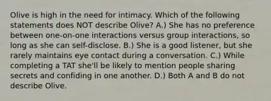 Olive is high in the need for intimacy. Which of the following statements does NOT describe Olive? A.) She has no preference between one-on-one interactions versus group interactions, so long as she can self-disclose. B.) She is a good listener, but she rarely maintains eye contact during a conversation. C.) While completing a TAT she'll be likely to mention people sharing secrets and confiding in one another. D.) Both A and B do not describe Olive.