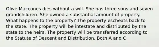 Olive Maccones dies without a will. She has three sons and seven grandchildren. She owned a substantial amount of property. What happens to the property? The property escheats back to the state. The property will be intestate and distributed by the state to the heirs. The property will be transferred according to the Statute of Descent and Distribution. Both A and C