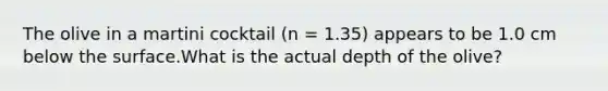 The olive in a martini cocktail (n = 1.35) appears to be 1.0 cm below the surface.What is the actual depth of the olive?