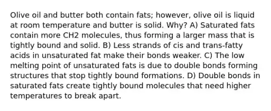 Olive oil and butter both contain fats; however, olive oil is liquid at room temperature and butter is solid. Why? A) Saturated fats contain more CH2 molecules, thus forming a larger mass that is tightly bound and solid. B) Less strands of cis and trans-fatty acids in unsaturated fat make their bonds weaker. C) The low melting point of unsaturated fats is due to double bonds forming structures that stop tightly bound formations. D) Double bonds in saturated fats create tightly bound molecules that need higher temperatures to break apart.