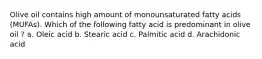 Olive oil contains high amount of monounsaturated fatty acids (MUFAs). Which of the following fatty acid is predominant in olive oil ? a. Oleic acid b. Stearic acid c. Palmitic acid d. Arachidonic acid