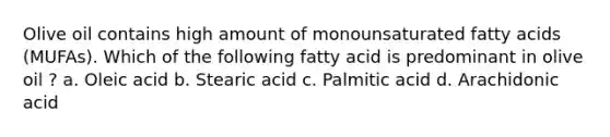 Olive oil contains high amount of monounsaturated fatty acids (MUFAs). Which of the following fatty acid is predominant in olive oil ? a. Oleic acid b. Stearic acid c. Palmitic acid d. Arachidonic acid