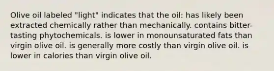 Olive oil labeled "light" indicates that the oil: has likely been extracted chemically rather than mechanically. contains bitter-tasting phytochemicals. is lower in monounsaturated fats than virgin olive oil. is generally more costly than virgin olive oil. is lower in calories than virgin olive oil.