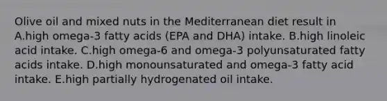 Olive oil and mixed nuts in the Mediterranean diet result in A.high omega-3 fatty acids (EPA and DHA) intake. B.high linoleic acid intake. C.high omega-6 and omega-3 polyunsaturated fatty acids intake. D.high monounsaturated and omega-3 fatty acid intake. E.high partially hydrogenated oil intake.