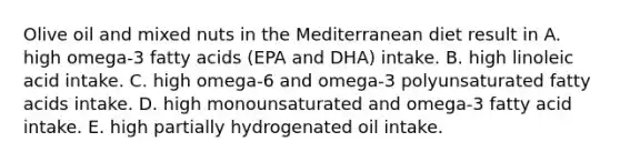 Olive oil and mixed nuts in the Mediterranean diet result in A. high omega-3 fatty acids (EPA and DHA) intake. B. high linoleic acid intake. C. high omega-6 and omega-3 polyunsaturated fatty acids intake. D. high monounsaturated and omega-3 fatty acid intake. E. high partially hydrogenated oil intake.