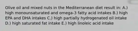 Olive oil and mixed nuts in the Mediterranean diet result in: A.) high monounsaturated and omega-3 fatty acid intakes B.) high EPA and DHA intakes C.) high partially hydrogenated oil intake D.) high saturated fat intake E.) high linoleic acid intake