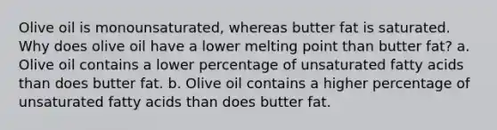 Olive oil is monounsaturated, whereas butter fat is saturated. Why does olive oil have a lower melting point than butter fat? a. Olive oil contains a lower percentage of unsaturated fatty acids than does butter fat. b. Olive oil contains a higher percentage of unsaturated fatty acids than does butter fat.