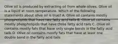 Olive oil is produced by extracting oil from whole olives. Olive oil is a liquid at room temperature. Which of the following statements about olive oil is true? A. Olive oil contains mostly phospholipids that have two fatty acid tails B. Olive oil contains mostly phospholipids that have three fatty acid tails C. Olive oil contains mostly fats that have only single bonds in the fatty acid tails D. Olive oil contains mostly fats that have at least one double bond in the fatty acid tails