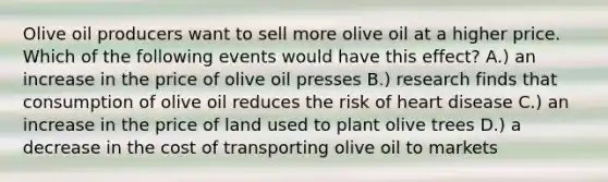 Olive oil producers want to sell more olive oil at a higher price. Which of the following events would have this effect? A.) an increase in the price of olive oil presses B.) research finds that consumption of olive oil reduces the risk of heart disease C.) an increase in the price of land used to plant olive trees D.) a decrease in the cost of transporting olive oil to markets