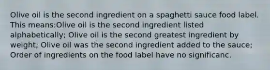 Olive oil is the second ingredient on a spaghetti sauce food label. This means:Olive oil is the second ingredient listed alphabetically; Olive oil is the second greatest ingredient by weight; Olive oil was the second ingredient added to the sauce; Order of ingredients on the food label have no significanc.