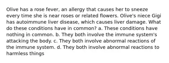 Olive has a rose fever, an allergy that causes her to sneeze every time she is near roses or related flowers. Olive's niece Gigi has autoimmune liver disease, which causes liver damage. What do these conditions have in common? a. These conditions have nothing in common. b. They both involve the immune system's attacking the body. c. They both involve abnormal reactions of the immune system. d. They both involve abnormal reactions to harmless things