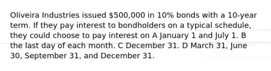 Oliveira Industries issued 500,000 in 10% bonds with a 10-year term. If they pay interest to bondholders on a typical schedule, they could choose to pay interest on A January 1 and July 1. B the last day of each month. C December 31. D March 31, June 30, September 31, and December 31.