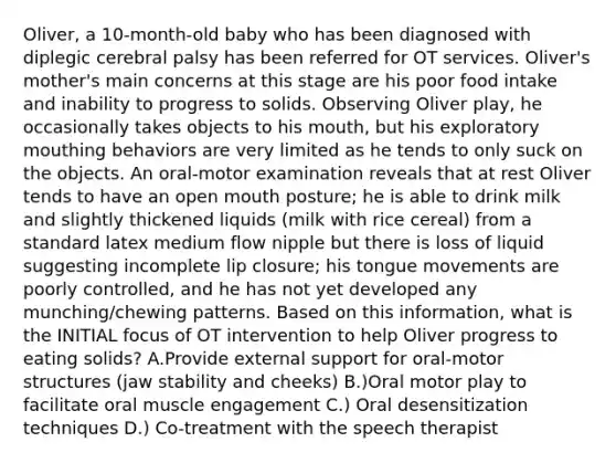 Oliver, a 10-month-old baby who has been diagnosed with diplegic cerebral palsy has been referred for OT services. Oliver's mother's main concerns at this stage are his poor food intake and inability to progress to solids. Observing Oliver play, he occasionally takes objects to his mouth, but his exploratory mouthing behaviors are very limited as he tends to only suck on the objects. An oral-motor examination reveals that at rest Oliver tends to have an open mouth posture; he is able to drink milk and slightly thickened liquids (milk with rice cereal) from a standard latex medium flow nipple but there is loss of liquid suggesting incomplete lip closure; his tongue movements are poorly controlled, and he has not yet developed any munching/chewing patterns. Based on this information, what is the INITIAL focus of OT intervention to help Oliver progress to eating solids? A.Provide external support for oral-motor structures (jaw stability and cheeks) B.)Oral motor play to facilitate oral muscle engagement C.) Oral desensitization techniques D.) Co-treatment with the speech therapist