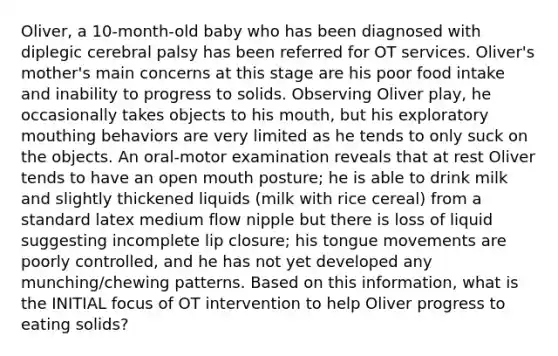 Oliver, a 10-month-old baby who has been diagnosed with diplegic cerebral palsy has been referred for OT services. Oliver's mother's main concerns at this stage are his poor food intake and inability to progress to solids. Observing Oliver play, he occasionally takes objects to his mouth, but his exploratory mouthing behaviors are very limited as he tends to only suck on the objects. An oral-motor examination reveals that at rest Oliver tends to have an open mouth posture; he is able to drink milk and slightly thickened liquids (milk with rice cereal) from a standard latex medium flow nipple but there is loss of liquid suggesting incomplete lip closure; his tongue movements are poorly controlled, and he has not yet developed any munching/chewing patterns. Based on this information, what is the INITIAL focus of OT intervention to help Oliver progress to eating solids?