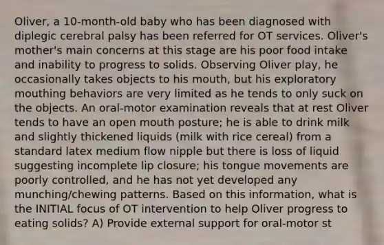 Oliver, a 10-month-old baby who has been diagnosed with diplegic cerebral palsy has been referred for OT services. Oliver's mother's main concerns at this stage are his poor food intake and inability to progress to solids. Observing Oliver play, he occasionally takes objects to his mouth, but his exploratory mouthing behaviors are very limited as he tends to only suck on the objects. An oral-motor examination reveals that at rest Oliver tends to have an open mouth posture; he is able to drink milk and slightly thickened liquids (milk with rice cereal) from a standard latex medium flow nipple but there is loss of liquid suggesting incomplete lip closure; his tongue movements are poorly controlled, and he has not yet developed any munching/chewing patterns. Based on this information, what is the INITIAL focus of OT intervention to help Oliver progress to eating solids? A) Provide external support for oral-motor st