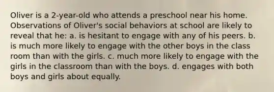 Oliver is a 2-year-old who attends a preschool near his home. Observations of Oliver's social behaviors at school are likely to reveal that he: a. is hesitant to engage with any of his peers. b. is much more likely to engage with the other boys in the class room than with the girls. c. much more likely to engage with the girls in the classroom than with the boys. d. engages with both boys and girls about equally.