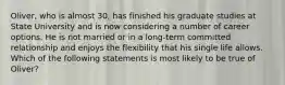 Oliver, who is almost 30, has finished his graduate studies at State University and is now considering a number of career options. He is not married or in a long-term committed relationship and enjoys the flexibility that his single life allows. Which of the following statements is most likely to be true of Oliver?