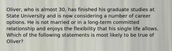 Oliver, who is almost 30, has finished his graduate studies at State University and is now considering a number of career options. He is not married or in a long-term committed relationship and enjoys the flexibility that his single life allows. Which of the following statements is most likely to be true of Oliver?