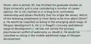 Oliver, who is almost 30, has finished his graduate studies at State University and is now considering a number of career options. He is not married or in a long-term committed relationship and allows flexibility that his single life allows. Which of the following statements is most likely to be true about Oliver? a. He would be classified as being in the emerging adult stage of lifespan development b. He is in Piaget's concrete operational stage of development c. He has not solved the primary psychosocial conflict of autonomy vs. doubt d. He would be classified as being in the middle adulthood stage of lifespan development