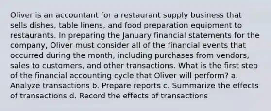 Oliver is an accountant for a restaurant supply business that sells dishes, table linens, and food preparation equipment to restaurants. In preparing the January financial statements for the company, Oliver must consider all of the financial events that occurred during the month, including purchases from vendors, sales to customers, and other transactions. What is the first step of the financial accounting cycle that Oliver will perform? a. Analyze transactions b. Prepare reports c. Summarize the effects of transactions d. Record the effects of transactions