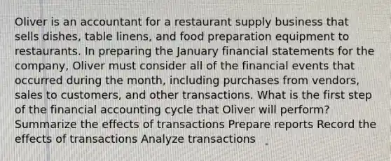 Oliver is an accountant for a restaurant supply business that sells dishes, table linens, and food preparation equipment to restaurants. In preparing the January financial statements for the company, Oliver must consider all of the financial events that occurred during the month, including purchases from vendors, sales to customers, and other transactions. What is the first step of the financial accounting cycle that Oliver will perform? Summarize the effects of transactions Prepare reports Record the effects of transactions Analyze transactions