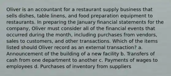 Oliver is an accountant for a restaurant supply business that sells dishes, table linens, and food preparation equipment to restaurants. In preparing the January financial statements for the company, Oliver must consider all of the financial events that occurred during the month, including purchases from vendors, sales to customers, and other transactions. Which of the items listed should Oliver record as an external transaction? a. Announcement of the building of a new facility b. Transfers of cash from one department to another c. Payments of wages to employees d. Purchases of inventory from suppliers