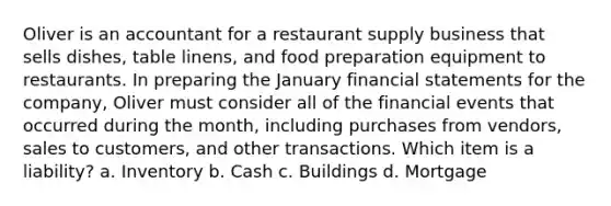 Oliver is an accountant for a restaurant supply business that sells dishes, table linens, and food preparation equipment to restaurants. In preparing the January financial statements for the company, Oliver must consider all of the financial events that occurred during the month, including purchases from vendors, sales to customers, and other transactions. Which item is a liability? a. Inventory b. Cash c. Buildings d. Mortgage