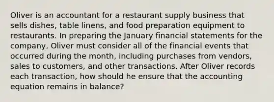 Oliver is an accountant for a restaurant supply business that sells dishes, table linens, and food preparation equipment to restaurants. In preparing the January financial statements for the company, Oliver must consider all of the financial events that occurred during the month, including purchases from vendors, sales to customers, and other transactions. After Oliver records each transaction, how should he ensure that the accounting equation remains in balance?