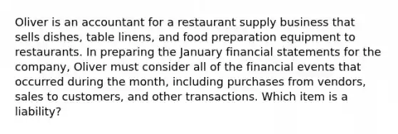 Oliver is an accountant for a restaurant supply business that sells dishes, table linens, and food preparation equipment to restaurants. In preparing the January financial statements for the company, Oliver must consider all of the financial events that occurred during the month, including purchases from vendors, sales to customers, and other transactions. Which item is a liability?