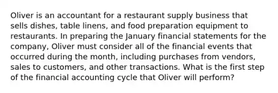 Oliver is an accountant for a restaurant supply business that sells dishes, table linens, and food preparation equipment to restaurants. In preparing the January financial statements for the company, Oliver must consider all of the financial events that occurred during the month, including purchases from vendors, sales to customers, and other transactions. What is the first step of the financial accounting cycle that Oliver will perform?