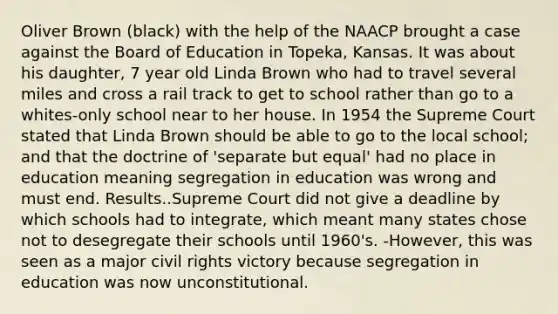 Oliver Brown (black) with the help of the NAACP brought a case against the Board of Education in Topeka, Kansas. It was about his daughter, 7 year old Linda Brown who had to travel several miles and cross a rail track to get to school rather than go to a whites-only school near to her house. In 1954 the Supreme Court stated that Linda Brown should be able to go to the local school; and that the doctrine of 'separate but equal' had no place in education meaning segregation in education was wrong and must end. Results..Supreme Court did not give a deadline by which schools had to integrate, which meant many states chose not to desegregate their schools until 1960's. -However, this was seen as a major civil rights victory because segregation in education was now unconstitutional.