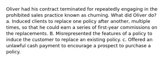 Oliver had his contract terminated for repeatedly engaging in the prohibited sales practice known as churning. What did Oliver do? a. Induced clients to replace one policy after another, multiple times, so that he could earn a series of first-year commissions on the replacements. B. Misrepresented the features of a policy to induce the customer to replace an existing policy. c. Offered an unlawful cash payment to encourage a prospect to purchase a policy.