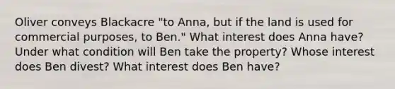 Oliver conveys Blackacre "to Anna, but if the land is used for commercial purposes, to Ben." What interest does Anna have? Under what condition will Ben take the property? Whose interest does Ben divest? What interest does Ben have?