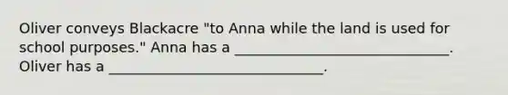 Oliver conveys Blackacre "to Anna while the land is used for school purposes." Anna has a ______________________________. Oliver has a ______________________________.