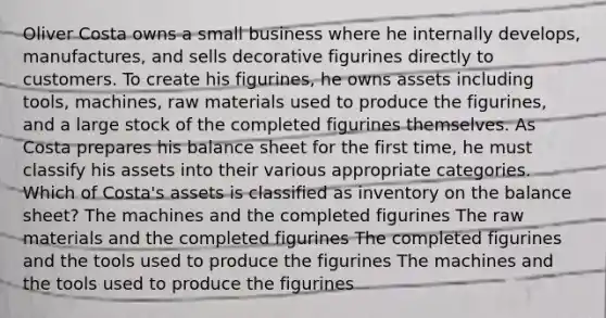 Oliver Costa owns a small business where he internally develops, manufactures, and sells decorative figurines directly to customers. To create his figurines, he owns assets including tools, machines, raw materials used to produce the figurines, and a large stock of the completed figurines themselves. As Costa prepares his balance sheet for the first time, he must classify his assets into their various appropriate categories. Which of Costa's assets is classified as inventory on the balance sheet? The machines and the completed figurines The raw materials and the completed figurines The completed figurines and the tools used to produce the figurines The machines and the tools used to produce the figurines