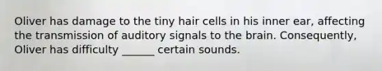 Oliver has damage to the tiny hair cells in his inner ear, affecting the transmission of auditory signals to the brain. Consequently, Oliver has difficulty ______ certain sounds.