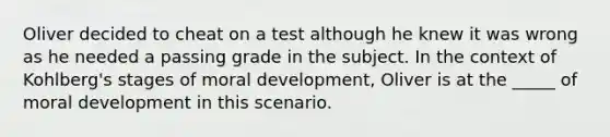 Oliver decided to cheat on a test although he knew it was wrong as he needed a passing grade in the subject. In the context of Kohlberg's stages of moral development, Oliver is at the _____ of moral development in this scenario.