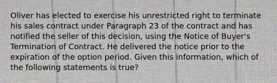 Oliver has elected to exercise his unrestricted right to terminate his sales contract under Paragraph 23 of the contract and has notified the seller of this decision, using the Notice of Buyer's Termination of Contract. He delivered the notice prior to the expiration of the option period. Given this information, which of the following statements is true?