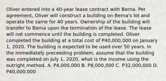 Oliver entered into a 40-year lease contract with Berna. Per agreement, Oliver will construct a building on Berna's lot and operate the same for 40 years. Ownership of the building will transfer to Berna upon the termination of the lease. The lease will not commence until the building is completed. Oliver completed the building at a total cost of P40,000,000 on January 1, 2020. The building is expected to be used over 50 years. In the immediately preceeding problem, assume that the building was completed on July 1, 2020, what is the income using the outright method. A. P4,000,000 B. P8,000,000 C. P32,000,000 D. P40,000,000