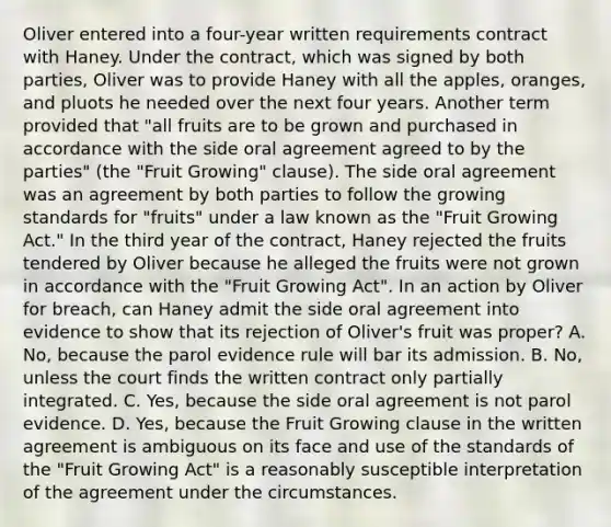 Oliver entered into a four-year written requirements contract with Haney. Under the contract, which was signed by both parties, Oliver was to provide Haney with all the apples, oranges, and pluots he needed over the next four years. Another term provided that "all fruits are to be grown and purchased in accordance with the side oral agreement agreed to by the parties" (the "Fruit Growing" clause). The side oral agreement was an agreement by both parties to follow the growing standards for "fruits" under a law known as the "Fruit Growing Act." In the third year of the contract, Haney rejected the fruits tendered by Oliver because he alleged the fruits were not grown in accordance with the "Fruit Growing Act". In an action by Oliver for breach, can Haney admit the side oral agreement into evidence to show that its rejection of Oliver's fruit was proper? A. No, because the parol evidence rule will bar its admission. B. No, unless the court finds the written contract only partially integrated. C. Yes, because the side oral agreement is not parol evidence. D. Yes, because the Fruit Growing clause in the written agreement is ambiguous on its face and use of the standards of the "Fruit Growing Act" is a reasonably susceptible interpretation of the agreement under the circumstances.