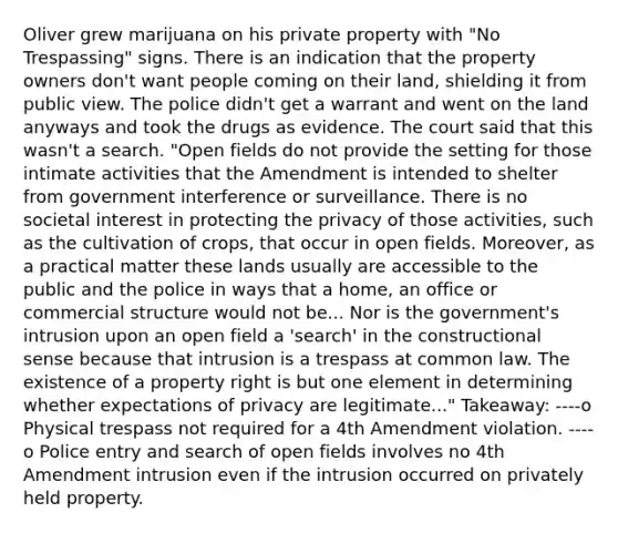 Oliver grew marijuana on his private property with "No Trespassing" signs. There is an indication that the property owners don't want people coming on their land, shielding it from public view. The police didn't get a warrant and went on the land anyways and took the drugs as evidence. The court said that this wasn't a search. "Open fields do not provide the setting for those intimate activities that the Amendment is intended to shelter from government interference or surveillance. There is no societal interest in protecting the privacy of those activities, such as the cultivation of crops, that occur in open fields. Moreover, as a practical matter these lands usually are accessible to the public and the police in ways that a home, an office or commercial structure would not be... Nor is the government's intrusion upon an open field a 'search' in the constructional sense because that intrusion is a trespass at common law. The existence of a property right is but one element in determining whether expectations of privacy are legitimate..." Takeaway: ----o Physical trespass not required for a 4th Amendment violation. ----o Police entry and search of open fields involves no 4th Amendment intrusion even if the intrusion occurred on privately held property.