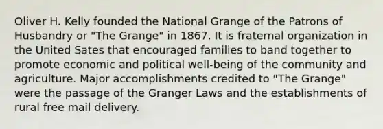 Oliver H. Kelly founded the National Grange of the Patrons of Husbandry or "The Grange" in 1867. It is fraternal organization in the United Sates that encouraged families to band together to promote economic and political well-being of the community and agriculture. Major accomplishments credited to "The Grange" were the passage of the Granger Laws and the establishments of rural free mail delivery.