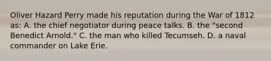 Oliver Hazard Perry made his reputation during the War of 1812 as: A. the chief negotiator during peace talks. B. the "second Benedict Arnold." C. the man who killed Tecumseh. D. a naval commander on Lake Erie.