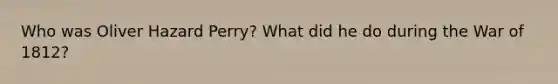 Who was Oliver Hazard Perry? What did he do during the War of 1812?