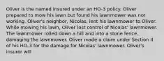 Oliver is the named insured under an HO-3 policy. Oliver prepared to mow his lawn but found his lawnmower was not working. Oliver's neighbor, Nicolas, lent his lawnmower to Oliver. While mowing his lawn, Oliver lost control of Nicolas' lawnmower. The lawnmower rolled down a hill and into a stone fence, damaging the lawnmower. Oliver made a claim under Section II of his HO-3 for the damage for Nicolas' lawnmower. Oliver's insurer will